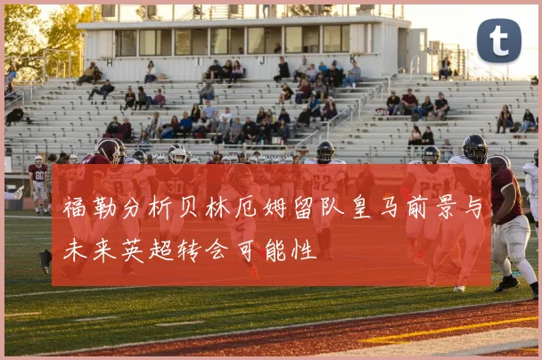 福勒分析贝林厄姆留队皇马前景与未来英超转会可能性
