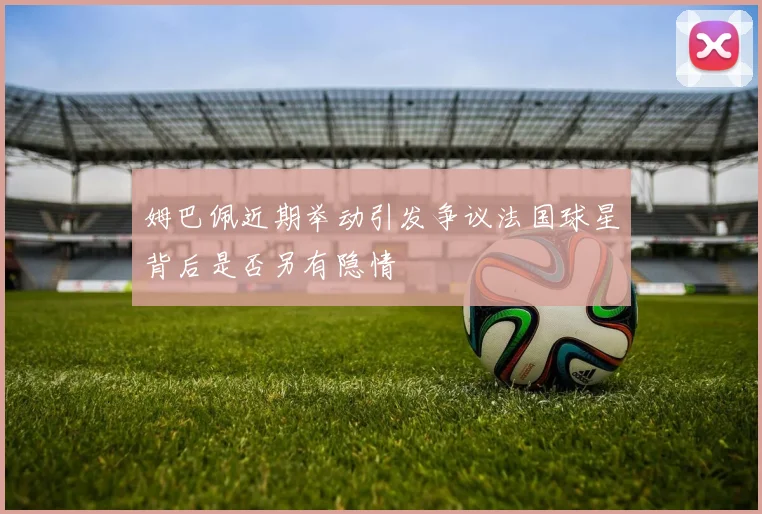 姆巴佩近期举动引发争议法国球星背后是否另有隐情