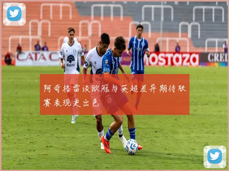 阿奇格雷谈欧冠与英超差异期待联赛表现更出色