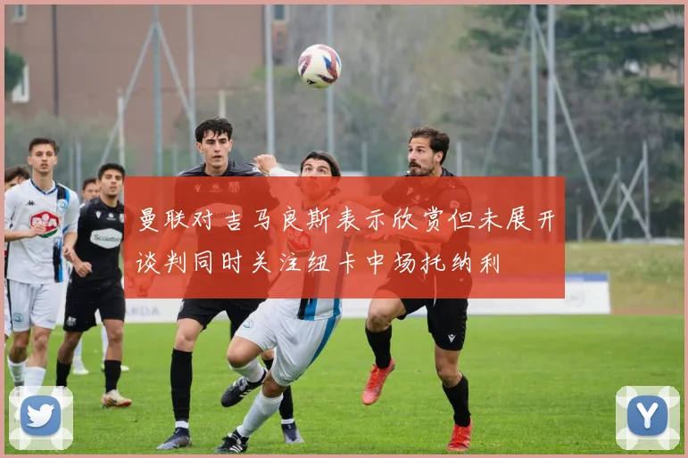 曼联对吉马良斯表示欣赏但未展开谈判同时关注纽卡中场托纳利