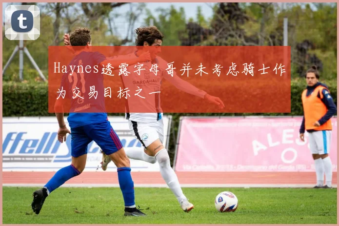 Haynes透露字母哥并未考虑骑士作为交易目标之一