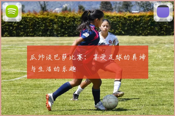 瓜帅谈巴萨比赛：享受足球的真谛与生活的乐趣