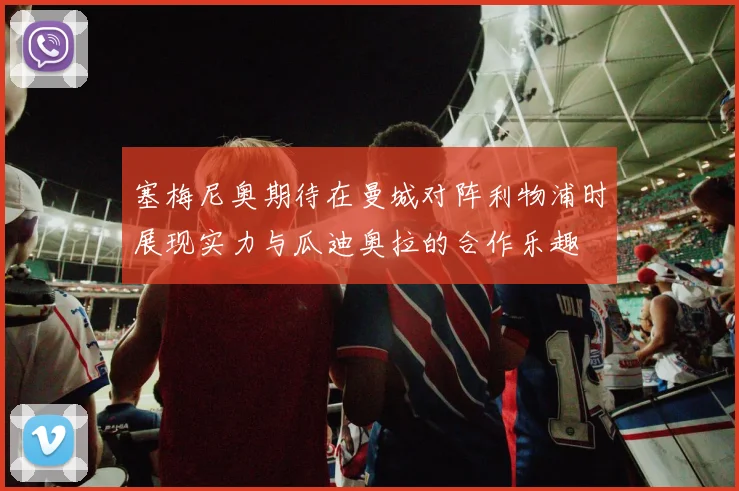 塞梅尼奥期待在曼城对阵利物浦时展现实力与瓜迪奥拉的合作乐趣