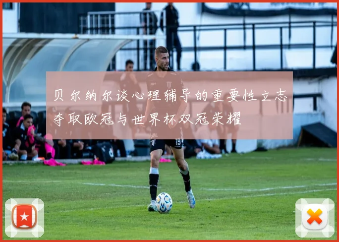 贝尔纳尔谈心理辅导的重要性立志夺取欧冠与世界杯双冠荣耀