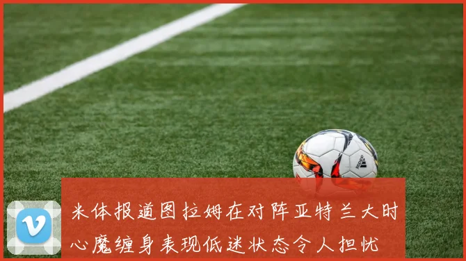 米体报道图拉姆在对阵亚特兰大时心魔缠身表现低迷状态令人担忧