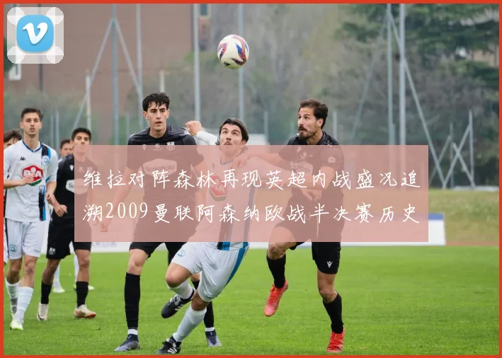 维拉对阵森林再现英超内战盛况追溯2009曼联阿森纳欧战半决赛历史