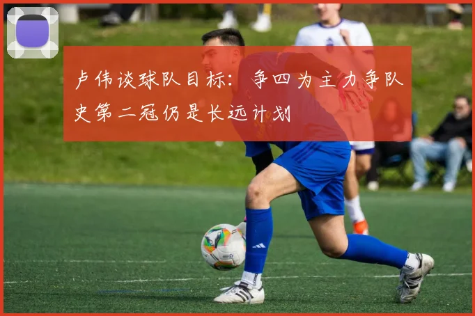 卢伟谈球队目标：争四为主力争队史第二冠仍是长远计划