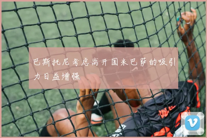 巴斯托尼考虑离开国米巴萨的吸引力日益增强