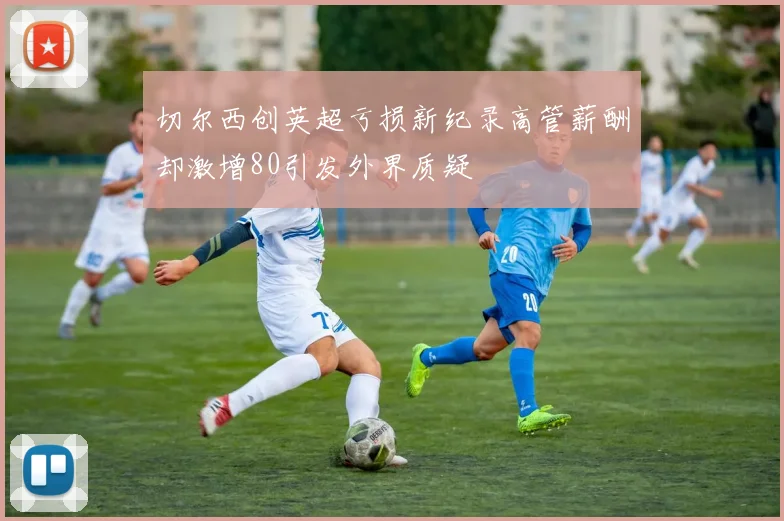 切尔西创英超亏损新纪录高管薪酬却激增80引发外界质疑